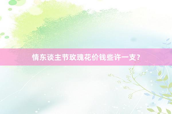 情东谈主节玫瑰花价钱些许一支？