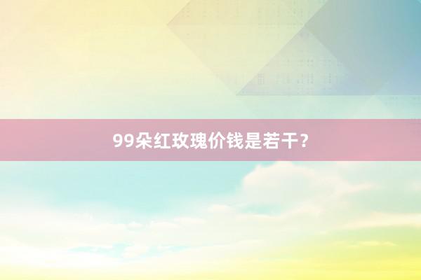 99朵红玫瑰价钱是若干？