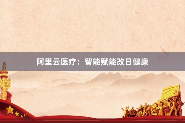阿里云医疗：智能赋能改日健康
